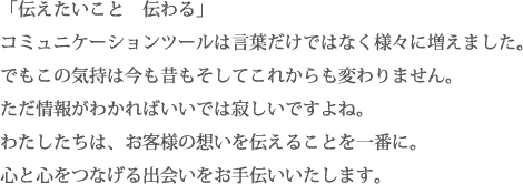「伝えたいこと　伝わる」
コミュニケーションツールは言葉だけではなく様々に増えました。
でもこの気持は今も昔もそしてこれからも変わりません。
ただ情報がわかればいいでは寂しいですよね。
わたしたちは、お客様の想いを伝えることを一番に。
心と心をつなげる出会いをお手伝いいたします。